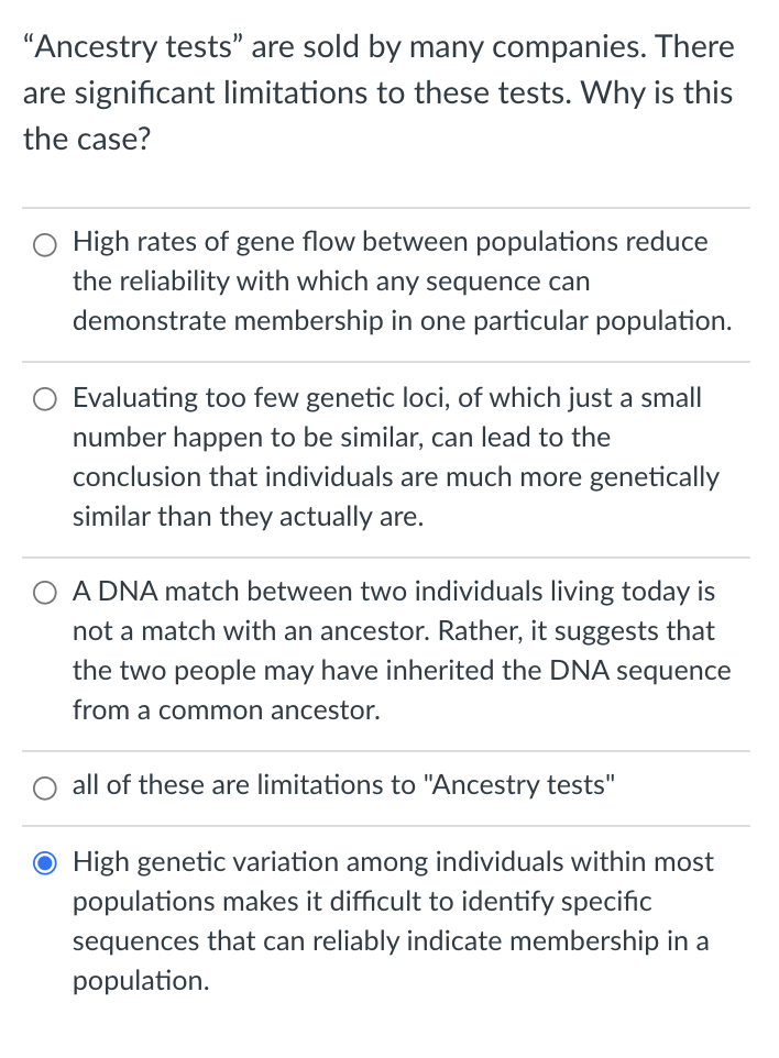"Ancestry tests" are sold by many companies. There
are significant limitations to these tests. Why is this
the case?
High rates of gene flow between populations reduce
the reliability with which any sequence can
demonstrate membership in one particular population.
Evaluating too few genetic loci, of which just a small
number happen to be similar, can lead to the
conclusion that individuals are much more genetically
similar than they actually are.
A DNA match between two individuals living today is
not a match with an ancestor. Rather, it suggests that
the two people may have inherited the DNA sequence
from a common ancestor.
all of these are limitations to "Ancestry tests"
O High genetic variation among individuals within most
populations makes it difficult to identify specific
sequences that can reliably indicate membership in a
population.
