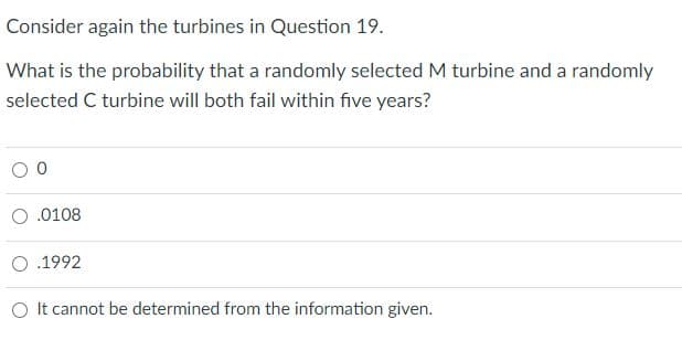 Consider again the turbines in Question 19.
What is the probability that a randomly selected M turbine and a randomly
selected C turbine will both fail within five years?
O.0108
O .1992
O It cannot be determined from the information given.
