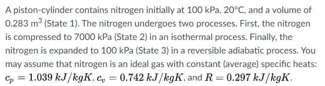 A piston-cylinder contains nitrogen initially at 100 kPa, 20°C, and a volume of
0.283 m³ (State 1). The nitrogen undergoes two processes. First, the nitrogen
is compressed to 7000 kPa (State 2) in an isothermal process. Finally, the
nitrogen is expanded to 100 kPa (State 3) in a reversible adiabatic process. You
may assume that nitrogen is an ideal gas with constant (average) specific heats:
Cp = 1.039 kJ/kgK, c, = 0.742 kJ/kgK, and R= 0.297 kJ/kgK.
