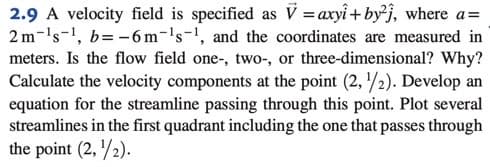2.9 A velocity field is specified as V = axyî + by²j, where a=
2 m-'s-1, b= -6 m-'s-1, and the coordinates are measured in
meters. Is the flow field one-, two-, or three-dimensional? Why?
Calculate the velocity components at the point (2, /2). Develop an
equation for the streamline passing through this point. Plot several
streamlines in the first quadrant including the one that passes through
the point (2, /2).
