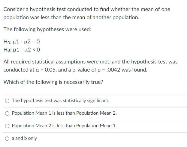 Consider a hypothesis test conducted to find whether the mean of one
population was less than the mean of another population.
The following hypotheses were used:
Ho: μ1-μ2-0
Ha: µ1 - µ2 < 0
All required statistical assumptions were met, and the hypothesis test was
conducted at a = 0.05, and a p-value of p = .0042 was found.
Which of the following is necessarily true?
O The hypothesis test was statistically significant.
Population Mean 1 is less than Population Mean 2.
O Population Mean 2 is less than Population Mean 1.
a and b only
