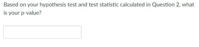 Based on your hypothesis test and test statistic calculated in Question 2, what
is your p-value?
