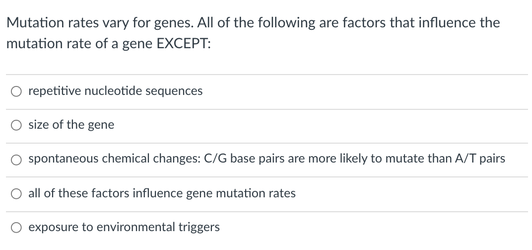 Mutation rates vary for genes. All of the following are factors that influence the
mutation rate of a gene EXCEPT:
O repetitive nucleotide sequences
size of the gene
spontaneous chemical changes: C/G base pairs are more likely to mutate than A/T pairs
O all of these factors influence gene mutation rates
exposure to environmental triggers
