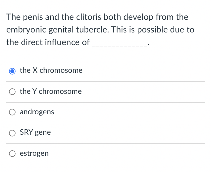 The penis and the clitoris both develop from the
embryonic genital tubercle. This is possible due to
the direct influence of,
O the X chromosome
the Y chromosome
androgens
SRY gene
O estrogen
