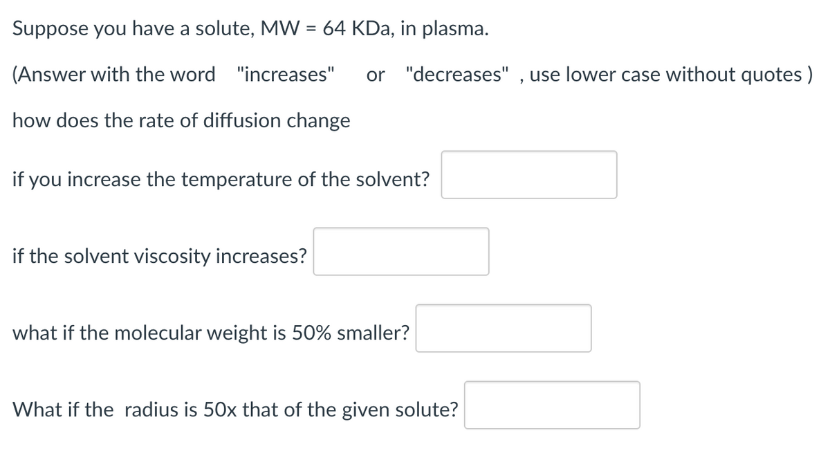 Suppose you have a solute, MW = 64 KDa, in plasma.
%3D
(Answer with the word "increases"
or "decreases" , use lower case without quotes )
how does the rate of diffusion change
if you increase the temperature of the solvent?
if the solvent viscosity increases?
what if the molecular weight is 50% smaller?
What if the radius is 50x that of the given solute?
