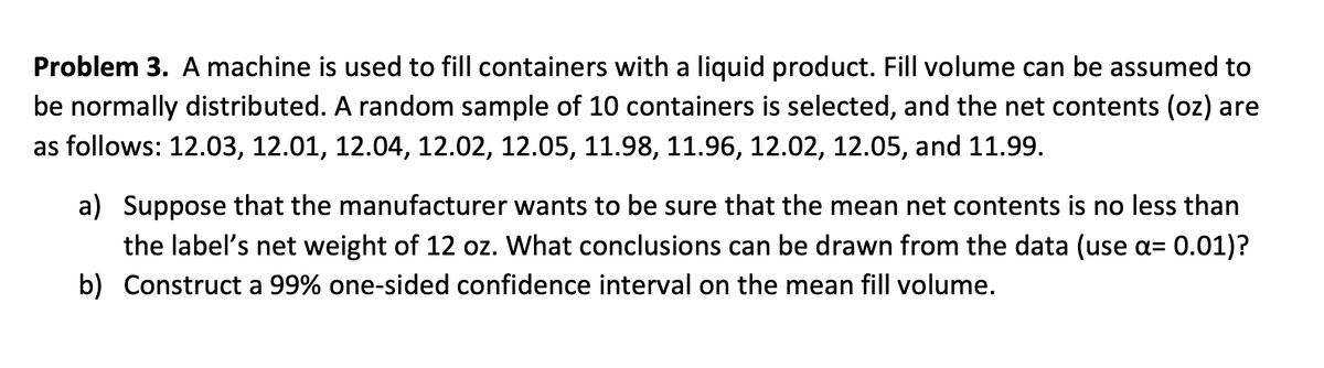 Problem 3. A machine is used to fill containers with a liquid product. Fill volume can be assumed to
be normally distributed. A random sample of 10 containers is selected, and the net contents (oz) are
as follows: 12.03, 12.01, 12.04, 12.02, 12.05, 11.98, 11.96, 12.02, 12.05, and 11.99.
a) Suppose that the manufacturer wants to be sure that the mean net contents
no less than
the label's net weight of 12 oz. What conclusions can be drawn from the data (use a= 0.01)?
b) Construct a 99% one-sided confidence interval on the mean fill volume.
