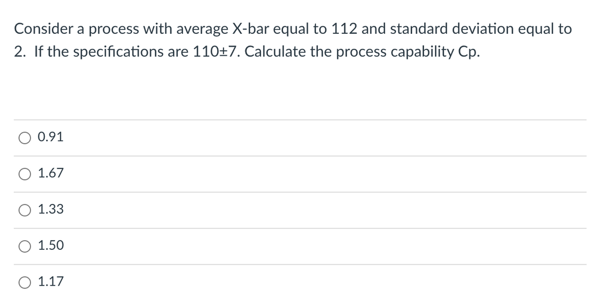 Consider a process with average X-bar equal to 112 and standard deviation equal to
2. If the specifications are 110±7. Calculate the process capability Cp.
0.91
1.67
1.33
1.50
O 1.17
