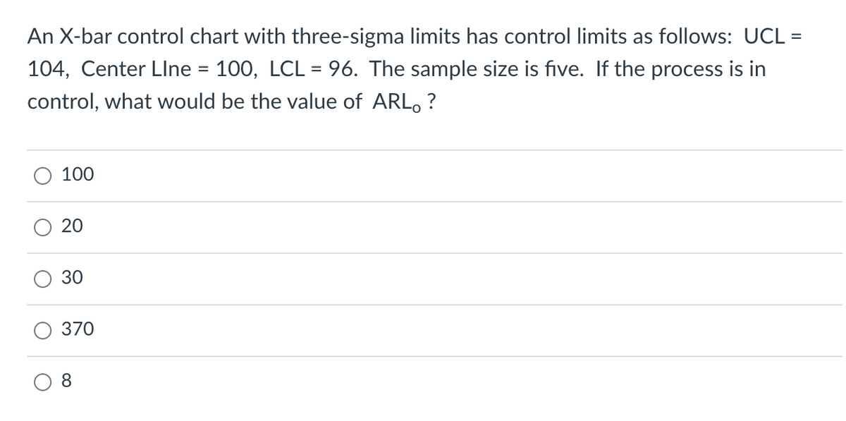 An X-bar control chart with three-sigma limits has control limits as follows: UCL =
%3D
104, Center Llne = 100, LCL = 96. The sample size is five. If the process is in
%D
control, what would be the value of ARLO ?
100
20
30
370
8.
