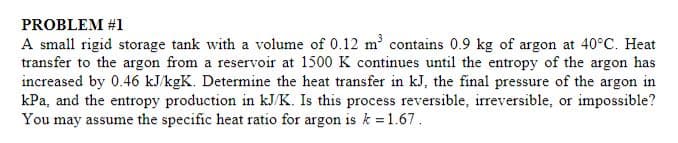 PROBLEM #1
A small rigid storage tank with a volume of 0.12 m contains 0.9 kg of argon at 40°C. Heat
transfer to the argon from a reservoir at 1500 K continues until the entropy of the argon has
increased by 0.46 kJ/kgK. Determine the heat transfer in kJ, the final pressure of the argon in
kPa, and the entropy production in kJ/K. Is this process reversible, irreversible, or impossible?
You may assume the specific heat ratio for argon is k 1.67.
