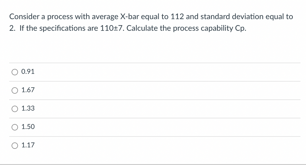 Consider a process with average X-bar equal to 112 and standard deviation equal to
2. If the specifications are 110±7. Calculate the process capability Cp.
0.91
1.67
1.33
1.50
1.17
