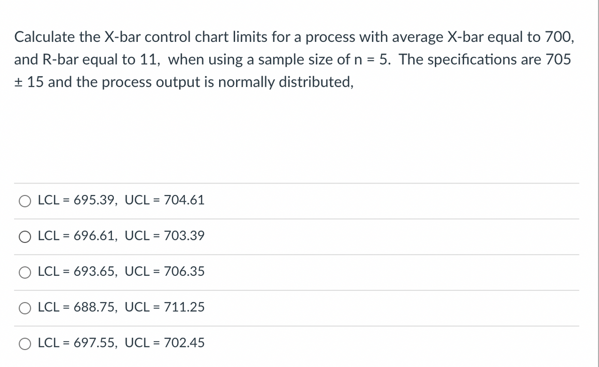 Calculate the X-bar control chart limits for a process with average X-bar equal to 700,
and R-bar equal to 11, when using a sample size of n = 5. The specifications are 705
+ 15 and the process output is normally distributed,
O LCL = 695.39, UCL = 704.61
%3D
O LCL = 696.61, UCL = 703.39
%3D
LCL = 693.65, UCL = 706.35
%D
LCL = 688.75, UCL = 711.25
O LCL = 697.55, UCL = 702.45
%D
