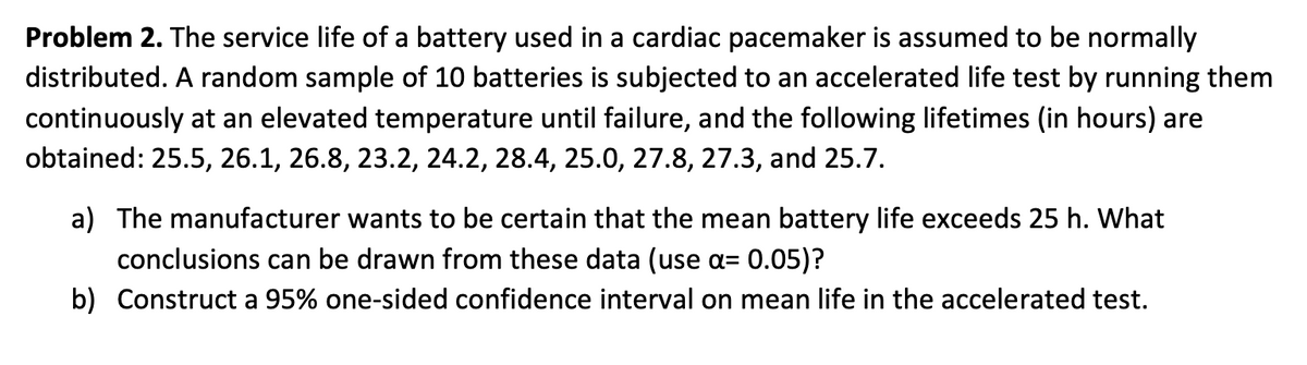 Problem 2. The service life of a battery used in a cardiac pacemaker is assumed to be normally
distributed. A random sample of 10 batteries is subjected to an accelerated life test by running them
continuously at an elevated temperature until failure, and the following lifetimes (in hours) are
obtained: 25.5, 26.1, 26.8, 23.2, 24.2, 28.4, 25.0, 27.8, 27.3, and 25.7.
a) The manufacturer wants to be certain that the mean battery life exceeds 25 h. What
conclusions can be drawn from these data (use a= 0.05)?
b) Construct a 95% one-sided confidence interval on mean life in the accelerated test.
