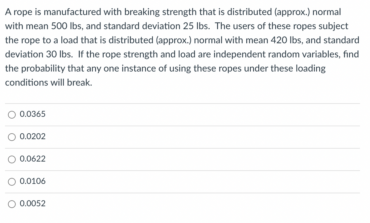 A rope is manufactured with breaking strength that is distributed (approx.) normal
with mean 500 Ibs, and standard deviation 25 lbs. The users of these ropes subject
the rope to a load that is distributed (approx.) normal with mean 420 lbs, and standard
deviation 30 lbs. If the rope strength and load are independent random variables, find
the probability that any one instance of using these ropes under these loading
conditions will break.
0.0365
0.0622
0.0106
0.0052
