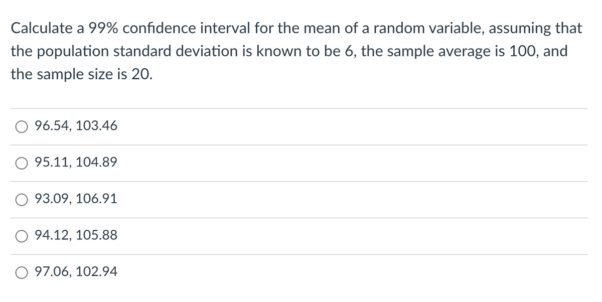 Calculate a 99% confidence interval for the mean of a random variable, assuming that
the population standard deviation is known to be 6, the sample average is 100, and
the sample size is 20.
96.54, 103.46
95.11, 104.89
93.09, 106.91
94.12, 105.88
O 97.06, 102.94
