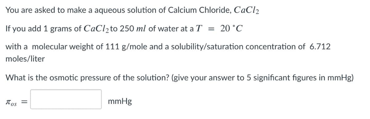 You are asked to make a aqueous solution of Calcium Chloride, CaCl2
If you add 1 grams of CaCl2to 250 ml of water at a T = 20 °C
with a molecular weight of 111 g/mole and a solubility/saturation concentration of 6.712
moles/liter
What is the osmotic pressure of the solution? (give your answer to 5 significant figures in mmHg)
Tos
mmHg
