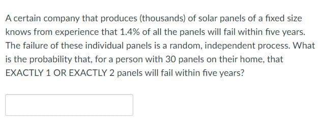 A certain company that produces (thousands) of solar panels of a fixed size
knows from experience that 1.4% of all the panels will fail within five years.
The failure of these individual panels is a random, independent process. What
is the probability that, for a person with 30 panels on their home, that
EXACTLY 1 OR EXACTLY 2 panels will fail within five years?
