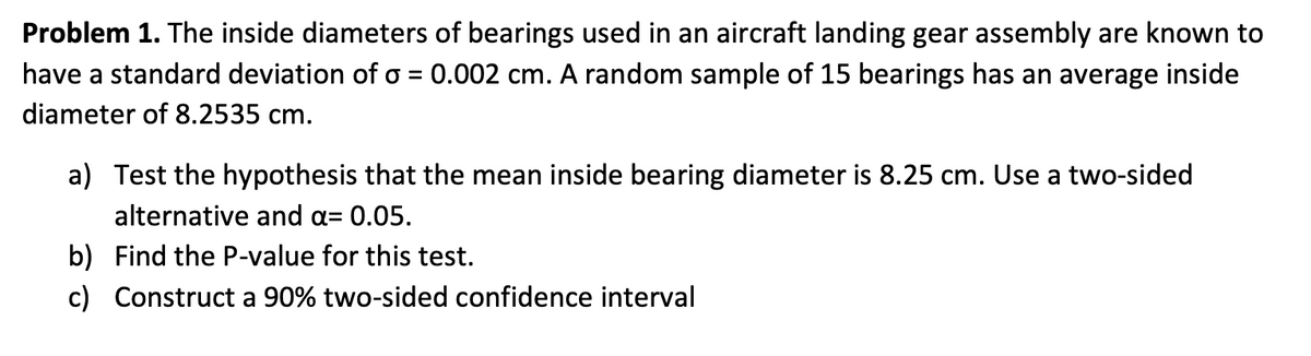 Problem 1. The inside diameters of bearings used in an aircraft landing gear assembly are known to
have a standard deviation of o = 0.002 cm. A random sample of 15 bearings has an average inside
diameter of 8.2535 cm.
a) Test the hypothesis that the mean inside bearing diameter is 8.25 cm. Use a two-sided
alternative and a= 0.05.
b) Find the P-value for this test.
c) Construct a 90% two-sided confidence interval
