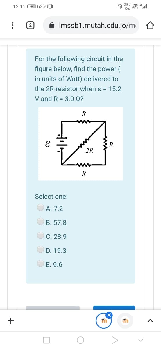 29.7
12:11 + 62% }0{
K/s
(2
Imssb1.mutah.edu.jo/m
For the following circuit in the
figure below, find the power (
in units of Watt) delivered to
the 2R-resistor when ɛ = 15.2
V and R = 3.0 Q?
R
R
2R
R
Select one:
A. 7.2
B. 57.8
C. 28.9
D. 19.3
E. 9.6
+
