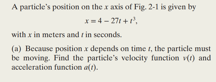 A particle's position on the x axis of Fig. 2-1 is given by
x = 4 - 27t+t³,
with x in meters and t in seconds.
(a) Because position x depends on time t, the particle must
be moving. Find the particle's velocity function v(t) and
acceleration function a(t).