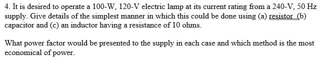 4. It is desired to operate a 100-W, 120-V electric lamp at its current rating from a 240-V, 50 Hz
supply. Give details of the simplest manner in which this could be done using (a) resistor (b)
capacitor and (c) an inductor having a resistance of 10 ohms.
What power factor would be presented to the supply in each case and which method is the most
economical of power.
