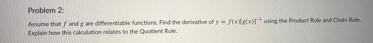 Problem 2:
Assume thatf and g are differentiable functions. Find the derivative of y = f(x)[g(x)]¬' using the Product Rule and Chain Rule.
Explain how this calculation relates to the Quotient Rule.
