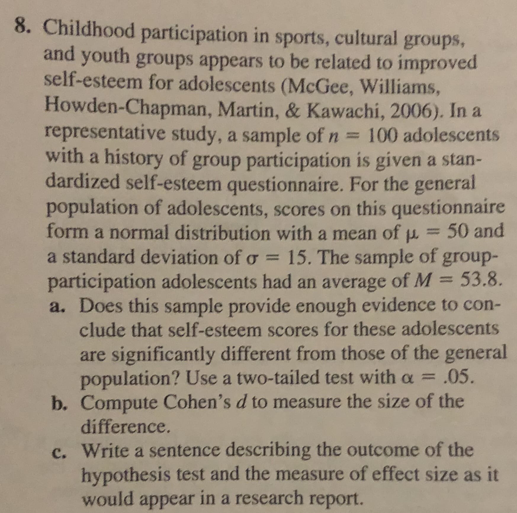 8. Childhood participation in sports, cultural groups,
and youth groups appears to be related to improved
self-esteem for adolescents (McGee, Williams,
Howden-Chapman, Martin, & Kawachi, 2006). In a
representative study, a sample of n 100 adolescents
with a history of group participation is given a stan-
dardized self-esteem questionnaire. For the general
population of adolescents, scores on this questionnaire
form a normal distribution with a mean of p. = 50 and
a standard deviation of o = 15. The sample of group-
participation adolescents had an average of M = 53.8.
a. Does this sample provide enough evidence to con-
clude that self-esteem scores for these adolescents
%3D
%3D
are significantly different from those of the general
population? Use a two-tailed test with a =
b. Compute Cohen's d to measure the size of the
difference.
.05.
c. Write a sentence describing the outcome of the
hypothesis test and the measure of effect size as it
would appear in a research report.
