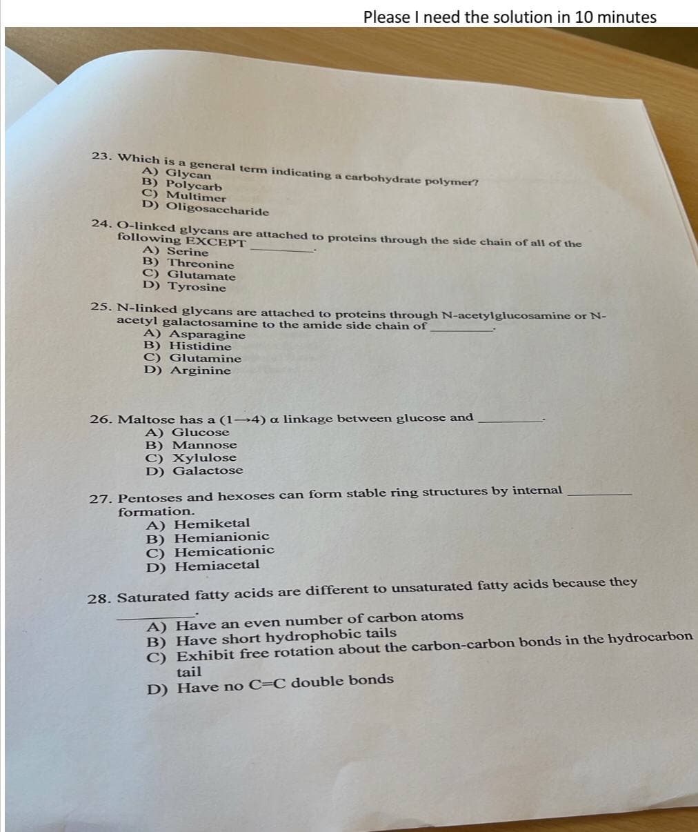 23. Which is a general term indicating a carbohydrate polymer?
A) Glycan
B) Polycarb
C) Multimer
D) Oligosaccharide
Please I need the solution in 10 minutes
24. O-linked glycans are attached to proteins through the side chain of all of the
following EXCEPT
A) Serine
B) Threonine
C) Glutamate
D) Tyrosine
25. N-linked glycans are attached to proteins through N-acetylglucosamine or N-
acetyl galactosamine to the amide side chain of
A) Asparagine
B) Histidine
C) Glutamine
D) Arginine
26. Maltose has a (1-4) a linkage between glucose and
A) Glucose
B) Mannose
C) Xylulose
D) Galactose
27. Pentoses and hexoses can form stable ring structures by internal
formation.
A) Hemiketal
B) Hemianionic
C) Hemicationic
D) Hemiacetal
28. Saturated fatty acids are different to unsaturated fatty acids because they
A) Have an even number of carbon atoms
B) Have short hydrophobic tails
C) Exhibit free rotation about the carbon-carbon bonds in the hydrocarbon
tail
D) Have no C-C double bonds