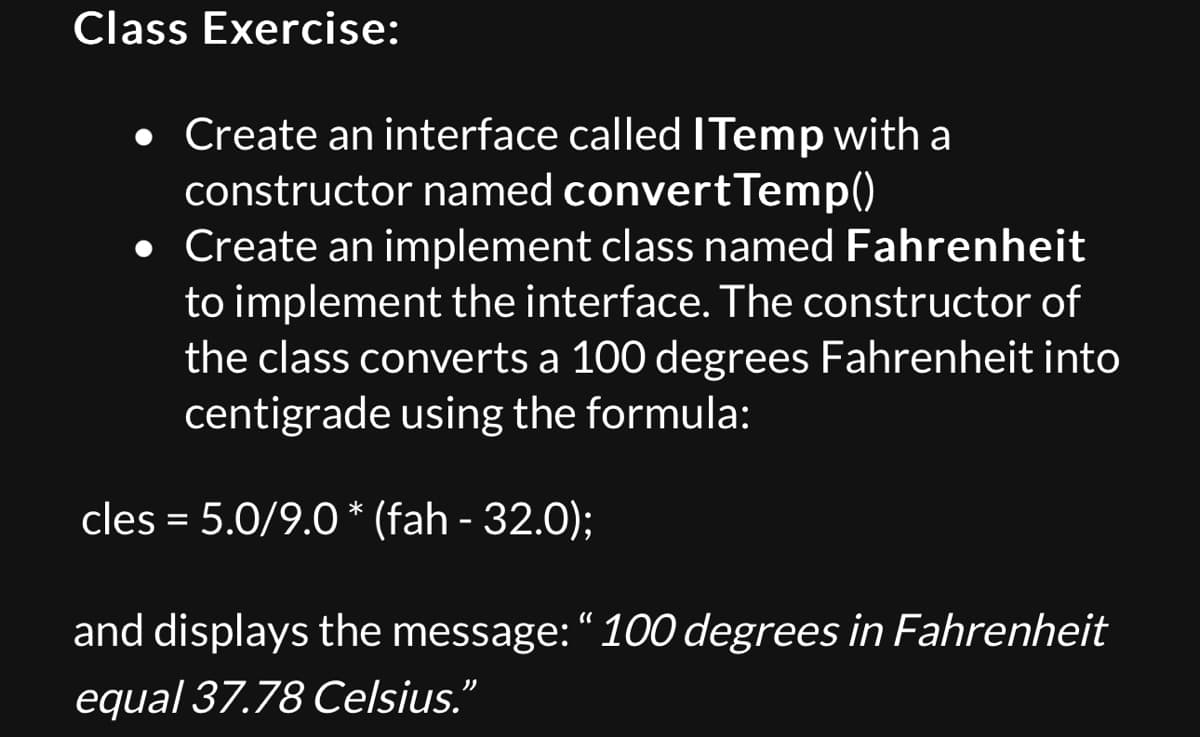 Class Exercise:
• Create an interface called I Temp with a
constructor named convert Temp()
• Create an implement class named Fahrenheit
to implement the interface. The constructor of
the class converts a 100 degrees Fahrenheit into
centigrade using the formula:
cles = 5.0/9.0 * (fah - 32.0);
and displays the message: "100 degrees in Fahrenheit
equal 37.78 Celsius."