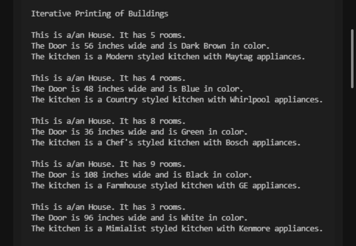 Iterative Printing of Buildings
This is a/an House. It has 5 rooms.
The Door is 56 inches wide and is Dark Brown in color.
The kitchen is a Modern styled kitchen with Maytag appliances.
This is a/an House. It has 4 rooms.
The Door is 48 inches wide and is Blue in color.
The kitchen is a Country styled kitchen with Whirlpool appliances.
This is a/an House. It has 8 rooms.
The Door is 36 inches wide and is Green in color.
The kitchen is a Chef's styled kitchen with Bosch appliances.
This is a/an House. It has 9 rooms.
The Door is 108 inches wide and is Black in color.
The kitchen is a Farmhouse styled kitchen with GE appliances.
This is a/an House. It has 3 rooms.
The Door is 96 inches wide and is White in color.
The kitchen is a Mimialist styled kitchen with Kenmore appliances.