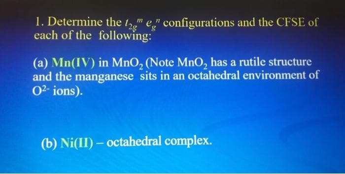 1. Determine the t," e" configurations and the CFSE of
each of the following:
(a) Mn(IV) in MnO, (Note MnO, has a rutile structure
and the manganese sits in an octahedral environment of
02- ions).
(b) Ni(II) – octahedral complex.
