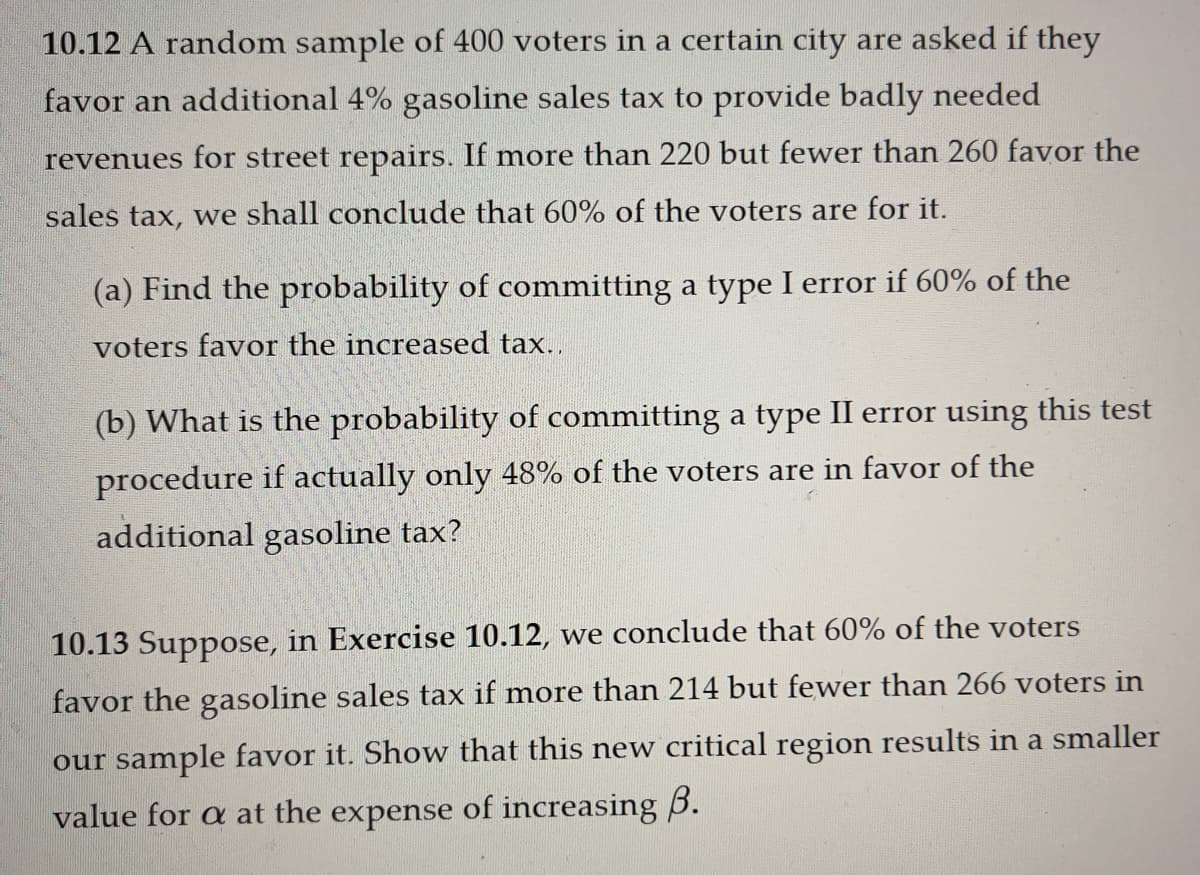 10.12 A random sample of 400 voters in a certain city are asked if they
favor an additional 4% gasoline sales tax to provide badly needed
revenues for street repairs. If more than 220 but fewer than 260 favor the
sales tax, we shall conclude that 60% of the voters are for it.
(a) Find the probability of committing a type I error if 60% of the
voters favor the increased tax..
(b) What is the probability of committing a type II error using this test
procedure if actually only 48% of the voters are in favor of the
additional gasoline tax?
10.13 Suppose, in Exercise 10.12, we conclude that 60% of the voters
favor the gasoline sales tax if more than 214 but fewer than 266 voters in
our sample favor it. Show that this new critical region results in a smaller
value for a at the expense of increasing B.