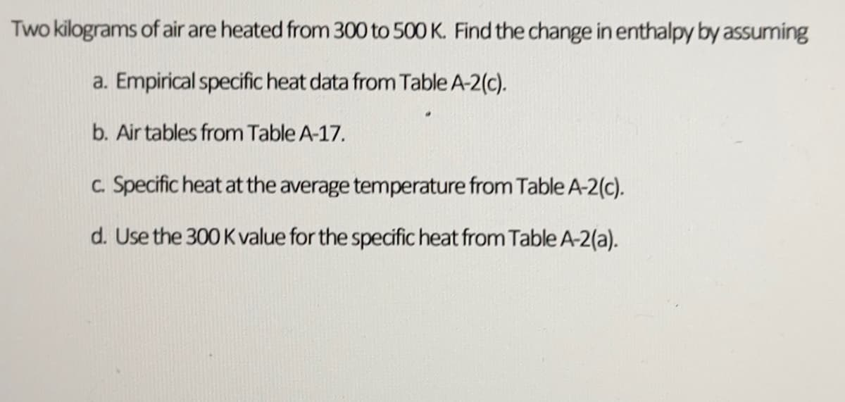 Two kilograms of air are heated from 300 to 500 K. Find the change in enthalpy by assuming
a. Empirical specific heat data from Table A-2(c).
b. Air tables from Table A-17.
c. Specific heat at the average temperature from Table A-2(c).
d. Use the 300 K value for the specific heat from Table A-2(a).