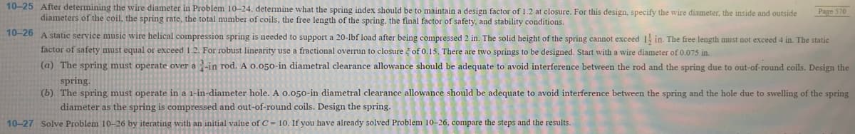 10-25 After determining the wire diameter in Problem 10-24. determine what the spring index should be to maintain a design factor of 1.2 at closure. For this design, specify the wire diameter, the inside and outside
diameters of the coil, the spring rate, the total number of coils, the free length of the spring, the final factor of safety, and stability conditions.
10-26
Page 570
A static service music wire helical compression spring is needed to support a 20-lbf load after being compressed 2 in. The solid height of the spring cannot exceed 14 in. The free length must not exceed 4 in. The static
factor of safety must equal or exceed 1.2. For robust linearity use a fractional overrun to closure of 0.15. There are two springs to be designed. Start with a wire diameter of 0.075 in.
(a) The spring must operate over a 1-in rod. A 0.050-in diametral clearance allowance should be adequate to avoid interference between the rod and the spring due to out-of-round coils. Design the
spring.
(b) The spring must operate in a 1-in-diameter hole. A 0.050-in diametral clearance allowance should be adequate to avoid interference between the spring and the hole due to swelling of the spring
diameter as the spring is compressed and out-of-round coils. Design the spring.
10-27 Solve Problem 10-26 by iterating with an initial value of C=10. If you have already solved Problem 10-26, compare the steps and the results.