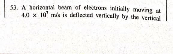 53. A horizontal beam of electrons initially moving at
4.0 x 10' m/s is deflected vertically by the vertical
