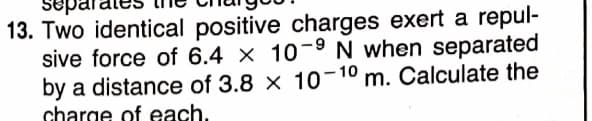 epar
13. Two identical positive charges exert a repul-
sive force of 6.4 x 10-9 N when separated
by a distance of 3.8 x 10-10 m. Calculate the
charge of each.
