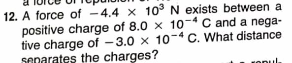 12. A force of -4.4 × 10° N exists between a
positive charge of 8.0 × 10-4 C and a nega-
tive charge of – 3.0 × 10-4 C. What distance
senarates the charges?
