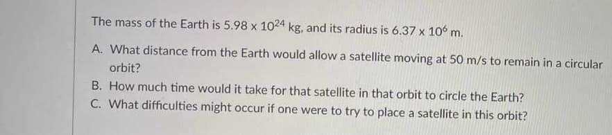 The mass of the Earth is 5.98 x 1024 kg, and its radius is 6.37 x 106 m.
A. What distance from the Earth would allow a satellite moving at 50 m/s to remain in a circular
orbit?
B. How much time would it take for that satellite in that orbit to circle the Earth?
C. What difficulties might occur if one were to try to place a satellite in this orbit?
