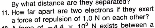 By what distance are they separatéd?
11. How far apart are two electrons if they exert
a force of repulsion of 1.0N on each other?
O foroo of -44 x 103 N exists between a
10
