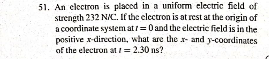 51. An electron is placed in a uniform electric field of
strength 232 N/C. If the electron is at rest at the origin of
a coordinate system at 1 = 0 and the electric field is in the
positive x-direction, what are the x- and y-coordinates
of the electron at t = 2.30 ns?
