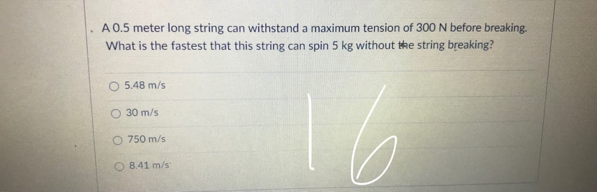 A 0.5 meter long string can withstand a maximum tension of 300 N before breaking.
What is the fastest that this string can spin 5 kg without the string breaking?
O 5.48 m/s
O 30 m/s
O 750 m/s
8.41 m/s
