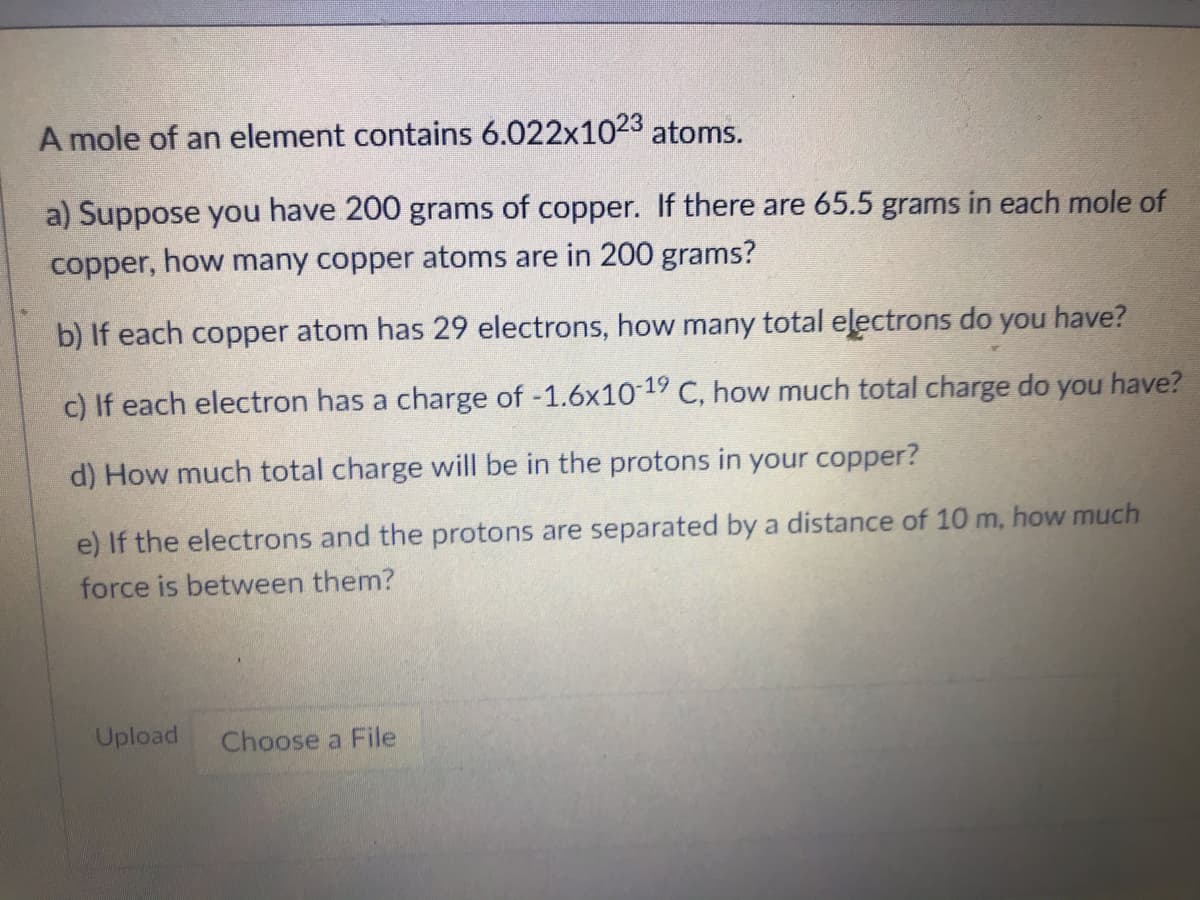 A mole of an element contains 6.022x1023 atoms.
a) Suppose you have 200 grams of copper. If there are 65.5 grams in each mole of
copper, how many copper atoms are in 200 grams?
b) If each copper atom has 29 electrons, how many total eļectrons do you have?
c) If each electron has a charge of -1.6x1019 C, how much total charge do you have?
d) How much total charge will be
the protons in your copper?
e) If the electrons and the protons are separated by a distance of 10 m, how much
force is between them?
Upload
Choose a File
