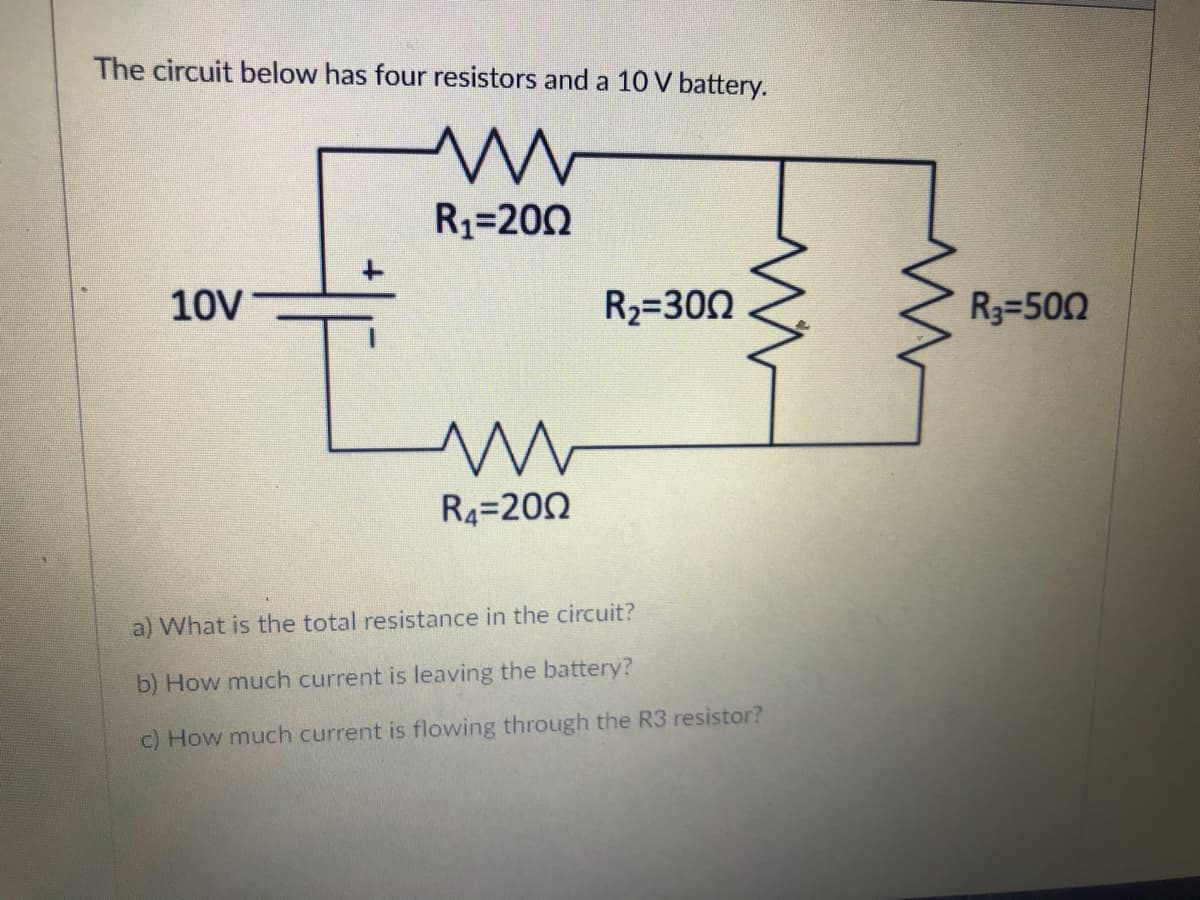 The circuit below has four resistors and a 10 V battery.
R1=200
10V
R2=300
R3=500
R4=200
a) What is the total resistance in the circuit?
b) How much current is leaving the battery?
c) How much current is flowing through the R3 resistor?
