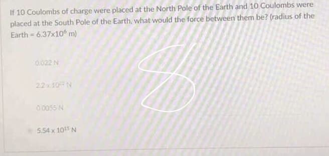 If 10 Coulombs of charge were placed at the North Pole of the Earth and 10 Coulombs were
placed at the South Pole of the Earth, what would the force between them be? (radius of the
Earth 6.37x10 m)
0.022 N
22x10 N
00055 N
5.54 x 105 N
