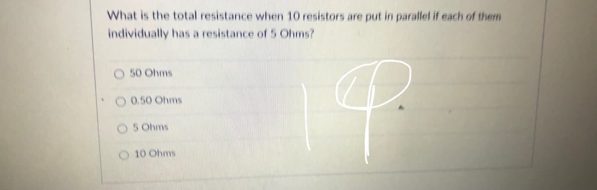 What is the total resistance when 10 resistors are put in parallel if each of them
individually has a resistance of 5 Ohms?
O 50 Ohms
2 0.50 Ohms
5 Ohms
10 Ohms
