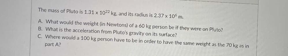 The mass of Pluto is 1.31 x 1022 kg, and its radius is 2.37 x 106 m.
A. What would the weight (in Newtons) of a 60 kg person be if they were on Pluto?
B. What is the acceleration from Pluto's gravity on its surface?
C. Where would a 100 kg person have to be in order to have the same weight as the 70 kg as in
part A?
