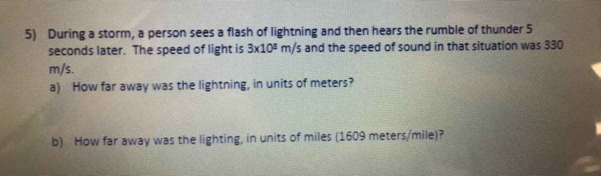 5) During a storm, a person sees a flash of lightning and then hears the rumble of thunder 5
seconds later. The speed of light is 3x105 m/s and the speed of sound in that situation was 330
m/s.
a) How far away was the lightning, in units of meters?
b) How far avway was the lighting, in units of miles (1609 meters/mile)?
