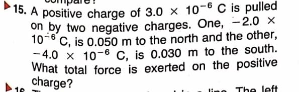 15. A positive charge of 3.0 × 10-6 C is pulled
What total force is exerted on the positive
on by two negative charges. One, -2.0 ×
10-° C, is 0.050 m to the north and the other,
-4.0 x 10-6 C. is 0.030 m to the south.
charge?
lino
The left
