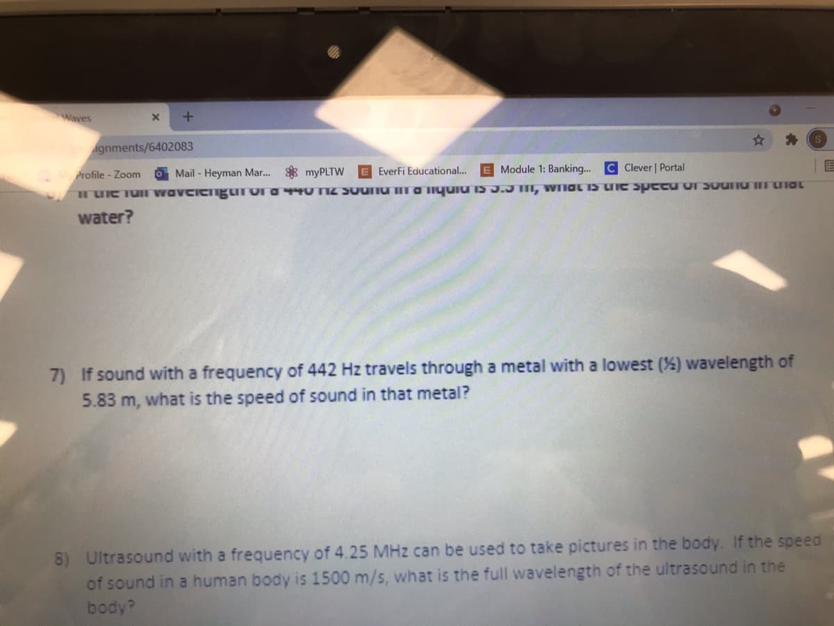 Waves
ignments/6402083
* myPLTW
E Module 1: Banking...
C Clever | Portal
M Profile - Zoom
O Mail - Heyman Mar...
EverFi Educational...
TUC Tu wavciengurora TU TIZ SUUTU ra Iquiu IS J.J TII, WIIOL IS LIC speCU OSouru uia
water?
7) If sound with a frequency of 442 Hz travels through a metal with a lowest (%) wavelength of
5.83 m, what is the speed of sound in that metal?
8) Ultrasound with a frequency of 4.25 MHz can be used to take pictures in the body. If the speed
of sound in a human body is 1500 m/s, what is the full wavelength of the ultrasound in the
body?
