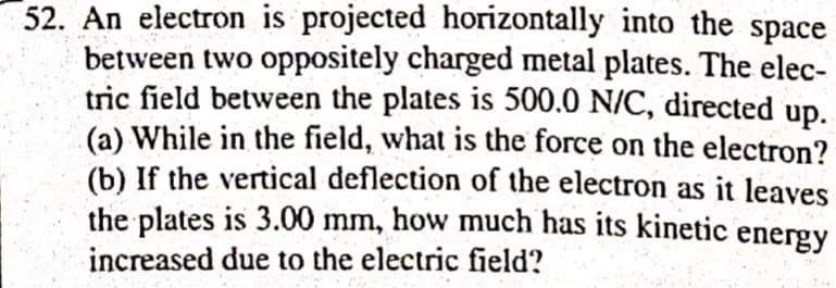 52. An electron is projected horizontally into the space
between two oppositely charged metal plates. The elec-
tric field between the plates is 500.0 N/C, directed
up.
(a) While in the field, what is the force on the electron?
(b) If the vertical deflection of the electron as it leaves
the plates is 3.00 mm, how much has its kinetic
energy
increased due to the electric field?
