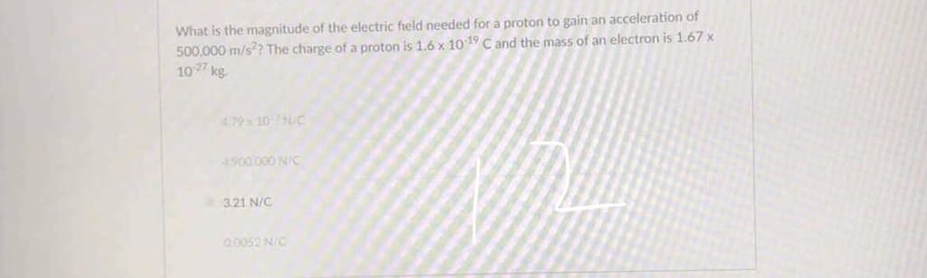 What is the magnitude of the electric field needed for a proton to gain an acceleration of
500,000 m/s?? The charge of a proton is 1.6 x 10 19 C and the mass of an electron is 1.67 x
107 kg.
4.79x 10N/C
4900.000 N/C
3.21 N/C
0,0052 N/C
